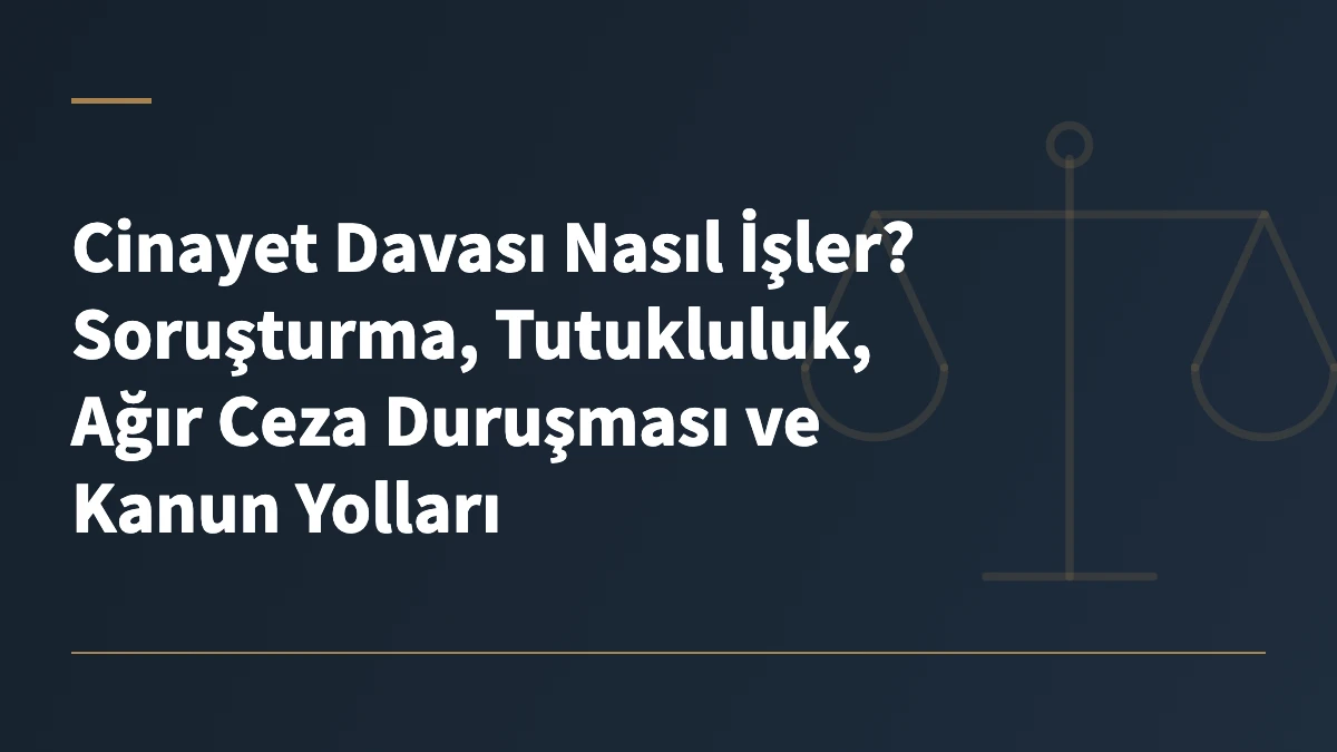 Cinayet Davası Nasıl İşler? Soruşturma, Tutukluluk, Ağır Ceza Duruşması ve Kanun Yolları