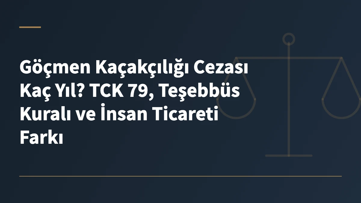 Göçmen Kaçakçılığı Cezası Kaç Yıl? TCK 79, Teşebbüs Kuralı ve İnsan Ticareti Farkı
