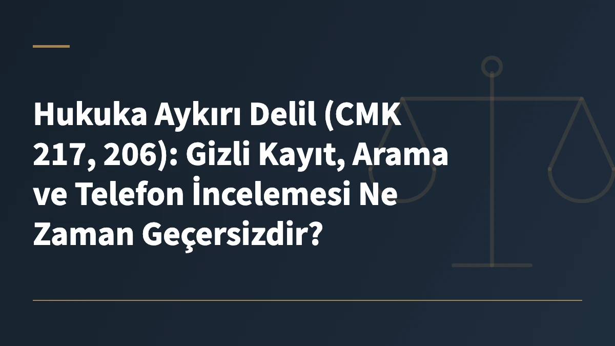 Hukuka Aykırı Delil (CMK 217, 206): Gizli Kayıt, Arama ve Telefon İncelemesi Ne Zaman Geçersizdir?