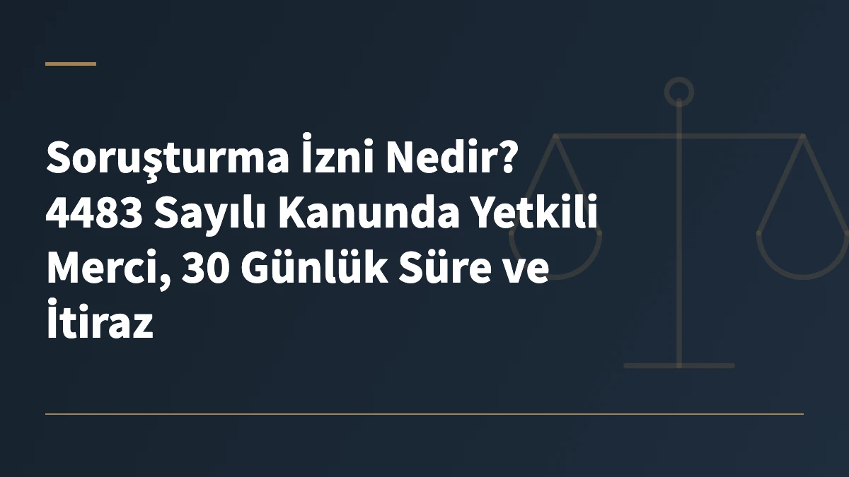 Soruşturma İzni Nedir? 4483 Sayılı Kanunda Yetkili Merci, 30 Günlük Süre ve İtiraz