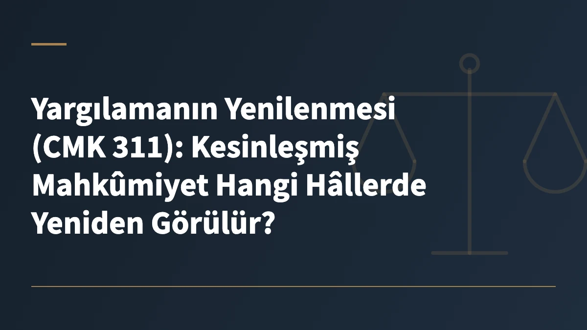 Yargılamanın Yenilenmesi (CMK 311): Kesinleşmiş Mahkûmiyet Hangi Hâllerde Yeniden Görülür?