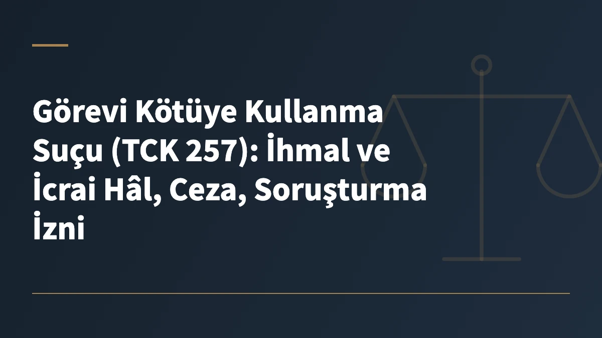 Görevi Kötüye Kullanma Suçu (TCK 257): İhmal ve İcrai Hâl, Ceza, Soruşturma İzni
