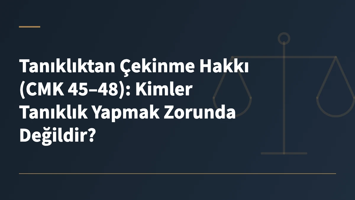 Tanıklıktan Çekinme Hakkı (CMK 45–48): Kimler Tanıklık Yapmak Zorunda Değildir?